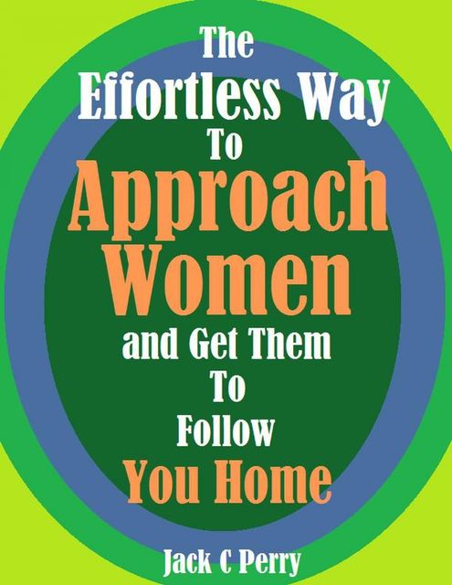 The Effortless Way to Approach Women and Get Them to Follow You Home, Jack C Perry