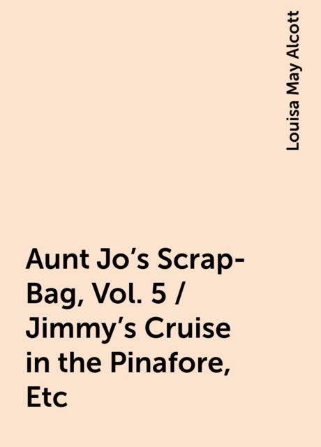 Aunt Jo's Scrap-Bag, Vol. 5 / Jimmy's Cruise in the Pinafore, Etc, Louisa May Alcott