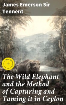 The Wild Elephant and the Method of Capturing and Taming it in Ceylon, James Emerson Sir Tennent