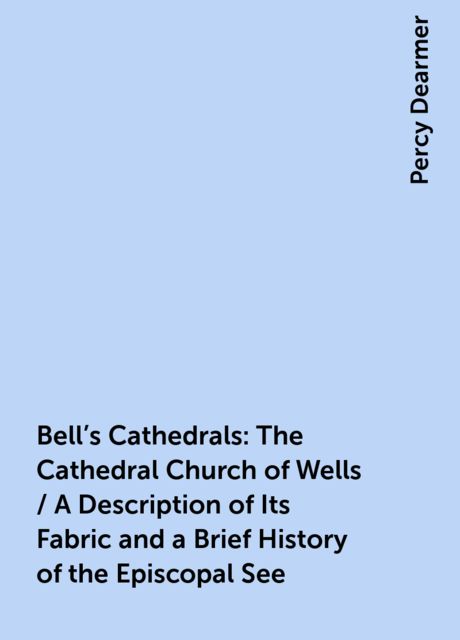 Bell's Cathedrals: The Cathedral Church of Wells / A Description of Its Fabric and a Brief History of the Episcopal See, Percy Dearmer