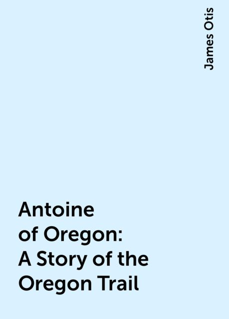 Antoine of Oregon: A Story of the Oregon Trail, James Otis