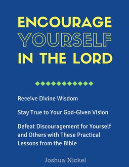 Encourage Yourself in the Lord – Receive Divine Wisdom, Stay True to Your God-Given Vision, Defeat Discouragement for Yourself and Others with These Practical Lessons from the Bible, Joshua Nickel