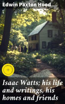Isaac Watts; his life and writings, his homes and friends, Edwin Paxton Hood