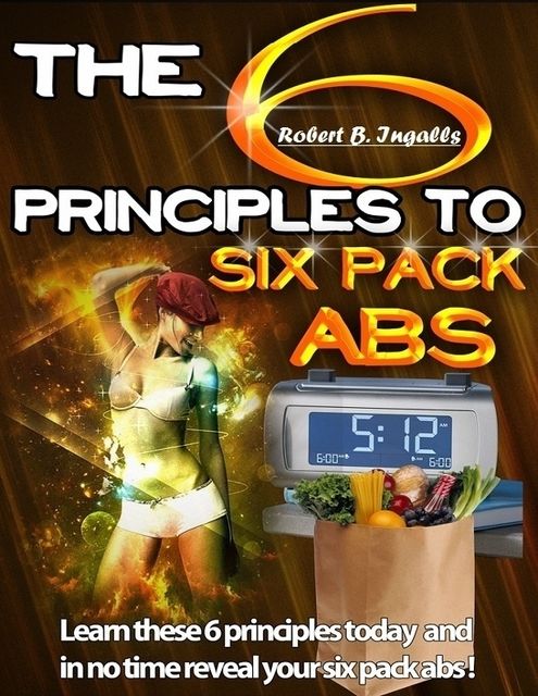 The 6 Principles to Six Pack Abs: Learn These 6 Principles Today and in No Time Reveal Your Six Pack Abs!, Robert B.Ingalls