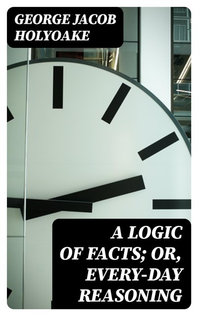 A Logic of Facts; Or, Every-day Reasoning, George Jacob Holyoake