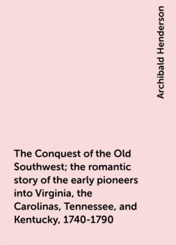 The Conquest of the Old Southwest; the romantic story of the early pioneers into Virginia, the Carolinas, Tennessee, and Kentucky, 1740-1790, Archibald Henderson