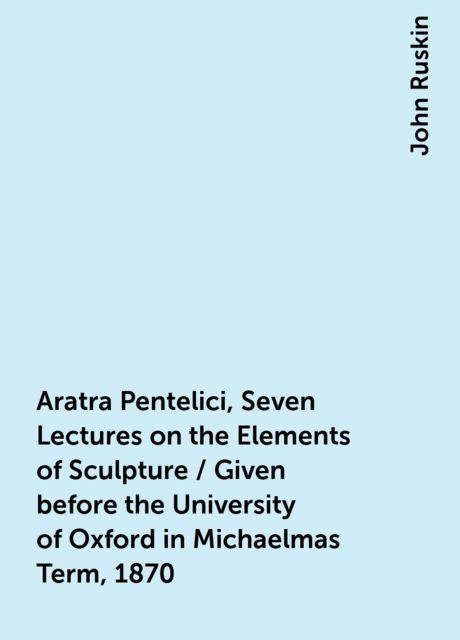 Aratra Pentelici, Seven Lectures on the Elements of Sculpture / Given before the University of Oxford in Michaelmas Term, 1870, John Ruskin