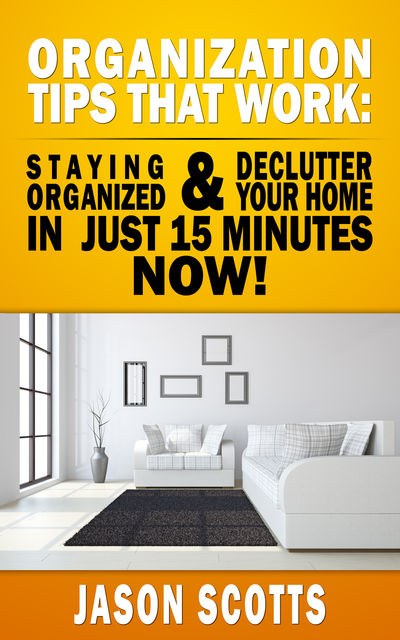 Organization Tips That Work: Staying Organized and Declutter Your Home In Just 15 Minutes Now, Jason Scotts