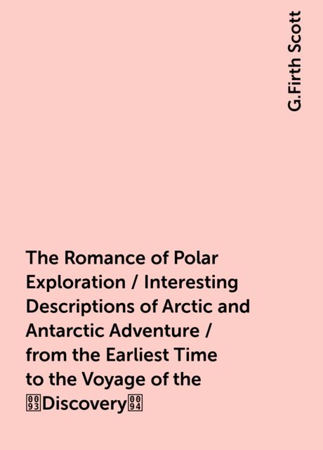 The Romance of Polar Exploration / Interesting Descriptions of Arctic and Antarctic Adventure / from the Earliest Time to the Voyage of the Discovery, G.Firth Scott