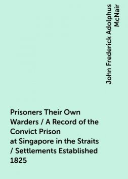 Prisoners Their Own Warders / A Record of the Convict Prison at Singapore in the Straits / Settlements Established 1825, John Frederick Adolphus McNair