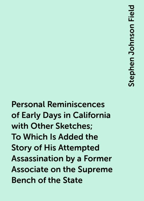 Personal Reminiscences of Early Days in California with Other Sketches; To Which Is Added the Story of His Attempted Assassination by a Former Associate on the Supreme Bench of the State, Stephen Johnson Field