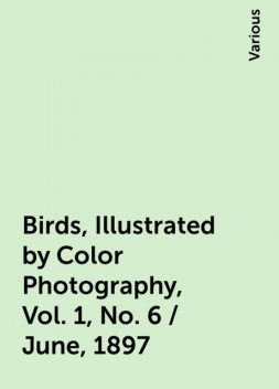 Birds, Illustrated by Color Photography, Vol. 1, No. 6 / June, 1897, Various