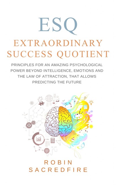 ESQ – Extraordinary Success Quotient: Principles for an Amazing Psychological Power beyond Intelligence, Emotions and The Law of Attraction, that allows Predicting the Future, Robin Sacredfire