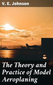 The Theory and Practice of Model Aeroplaning, V.E. Johnson