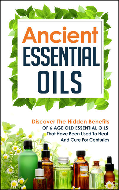 Ancient Essential Oils: Discover The Hidden Benefits Of 6 Age Old Essential Oils That Have Been Used To Heal And Cure For Centuries, Old Natural Ways