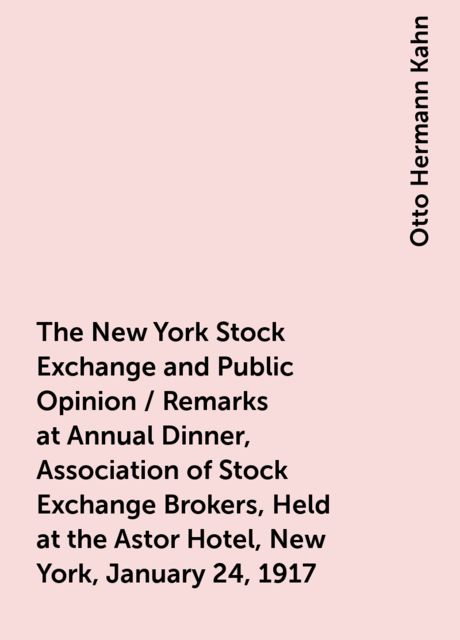 The New York Stock Exchange and Public Opinion / Remarks at Annual Dinner, Association of Stock Exchange Brokers, Held at the Astor Hotel, New York, January 24, 1917, Otto Hermann Kahn