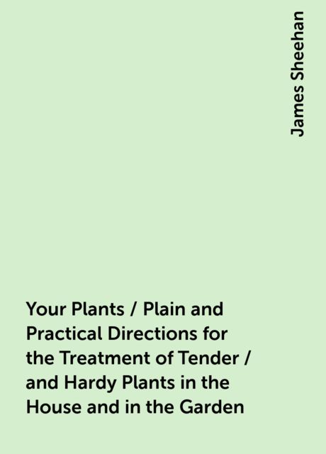 Your Plants / Plain and Practical Directions for the Treatment of Tender / and Hardy Plants in the House and in the Garden, James Sheehan