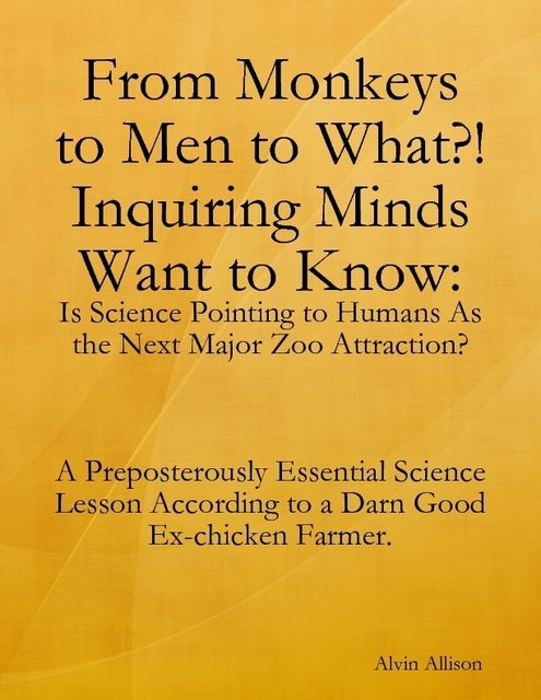 From Monkeys to Men to What?! Inquiring Minds Want to Know: Is Science Pointing to Human s As the Next Major Zoo Attraction? A Preposterously Essential Science Lesson According to a Darn Good Ex-chicken Farmer, Alvin Allison