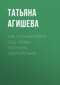 Сад. Как получить сверхурожай, Татьяна Агишева