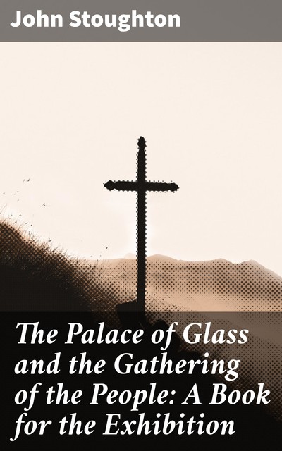 The Palace of Glass and the Gathering of the People: A Book for the Exhibition, John Stoughton