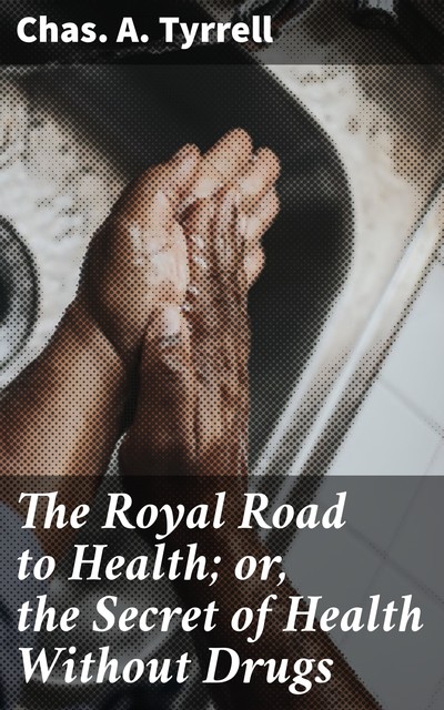 The Royal Road to Health; or, the Secret of Health Without Drugs, Chas.A. Tyrrell