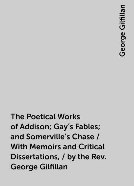 The Poetical Works of Addison; Gay's Fables; and Somerville's Chase / With Memoirs and Critical Dissertations, / by the Rev. George Gilfillan, George Gilfillan