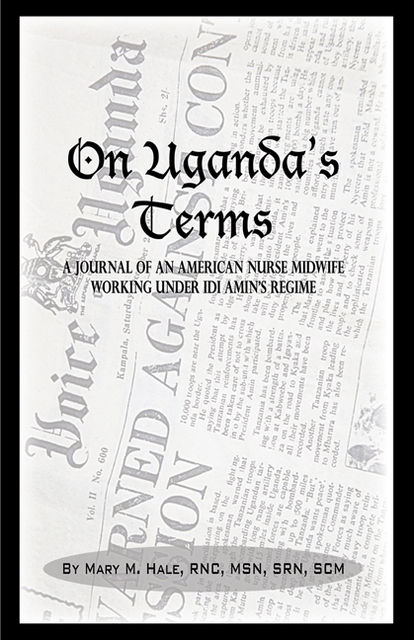 On Uganda’s Terms: A Journal by an American Nurse-Midwife Working for Change in Uganda, East Africa During Idi Amin’s Regime, Mary Hale