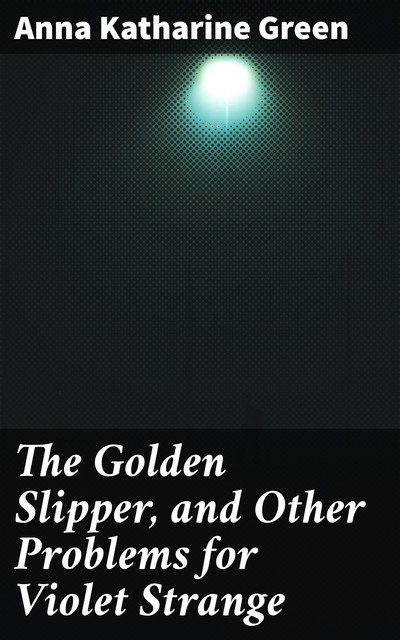 The Golden Slipper, and Other Problems for Violet Strange, Anna Katharine Green