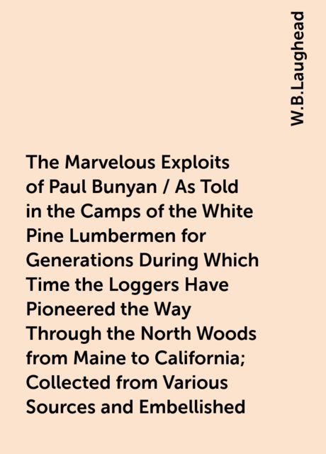 The Marvelous Exploits of Paul Bunyan / As Told in the Camps of the White Pine Lumbermen for Generations During Which Time the Loggers Have Pioneered the Way Through the North Woods from Maine to California; Collected from Various Sources and Embellished, W.B.Laughead