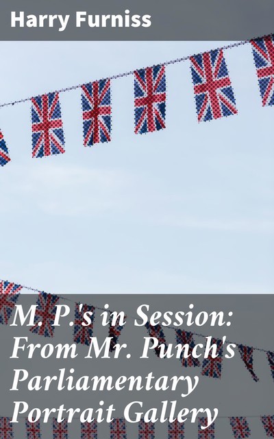 M. P.'s in Session: From Mr. Punch's Parliamentary Portrait Gallery, Harry Furniss
