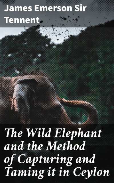 The Wild Elephant and the Method of Capturing and Taming it in Ceylon, James Emerson Sir Tennent