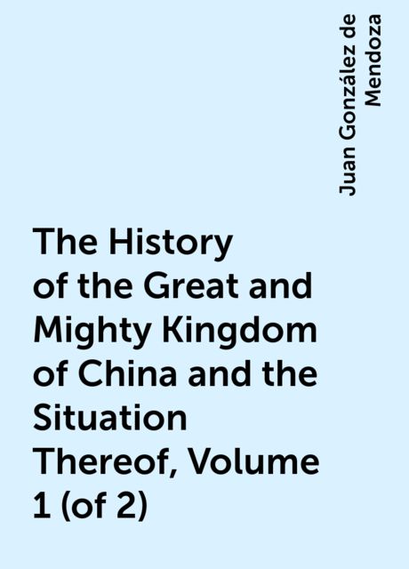 The History of the Great and Mighty Kingdom of China and the Situation Thereof, Volume 1 (of 2), Juan González de Mendoza