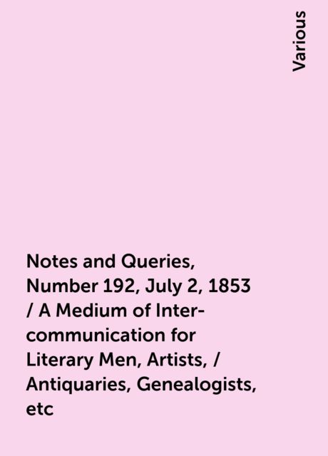 Notes and Queries, Number 192, July 2, 1853 / A Medium of Inter-communication for Literary Men, Artists, / Antiquaries, Genealogists, etc, Various
