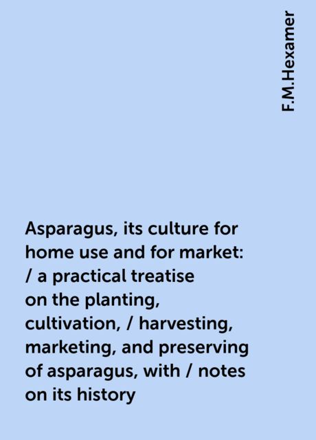 Asparagus, its culture for home use and for market: / a practical treatise on the planting, cultivation, / harvesting, marketing, and preserving of asparagus, with / notes on its history, F.M.Hexamer