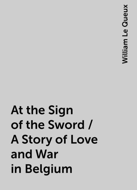 At the Sign of the Sword / A Story of Love and War in Belgium, William Le Queux