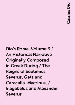 Dio's Rome, Volume 3 / An Historical Narrative Originally Composed in Greek During / The Reigns of Septimius Severus, Geta and Caracalla, Macrinus, / Elagabalus and Alexander Severus, Cassius Dio