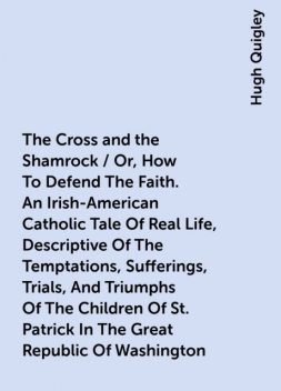 The Cross and the Shamrock / Or, How To Defend The Faith. An Irish-American Catholic Tale Of Real Life, Descriptive Of The Temptations, Sufferings, Trials, And Triumphs Of The Children Of St. Patrick In The Great Republic Of Washington. A Book For The Ent, Hugh Quigley