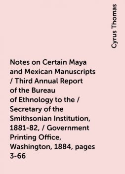 Notes on Certain Maya and Mexican Manuscripts / Third Annual Report of the Bureau of Ethnology to the / Secretary of the Smithsonian Institution, 1881-82, / Government Printing Office, Washington, 1884, pages 3-66, Cyrus Thomas