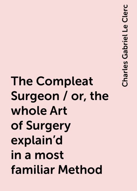 The Compleat Surgeon / or, the whole Art of Surgery explain'd in a most familiar Method, Charles Gabriel Le Clerc