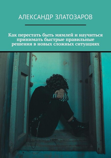 Как перестать быть мямлей и научиться принимать быстрые правильные решения в новых сложных ситуациях, Александр Златозаров