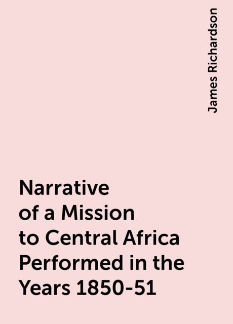 Narrative of a Mission to Central Africa Performed in the Years 1850-51, James Richardson