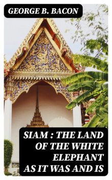 Siam : The Land of the White Elephant as It Was and Is, George B. Bacon