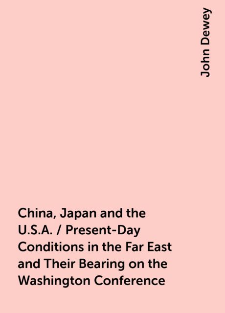 China, Japan and the U.S.A. / Present-Day Conditions in the Far East and Their Bearing on the Washington Conference, John Dewey