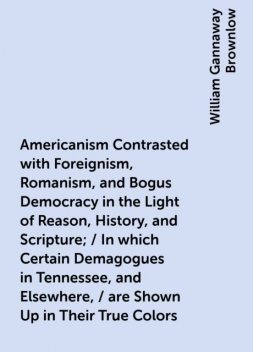Americanism Contrasted with Foreignism, Romanism, and Bogus Democracy in the Light of Reason, History, and Scripture; / In which Certain Demagogues in Tennessee, and Elsewhere, / are Shown Up in Their True Colors, William Gannaway Brownlow