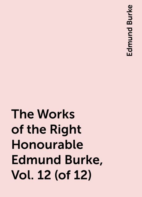 The Works of the Right Honourable Edmund Burke, Vol. 12 (of 12), Edmund Burke