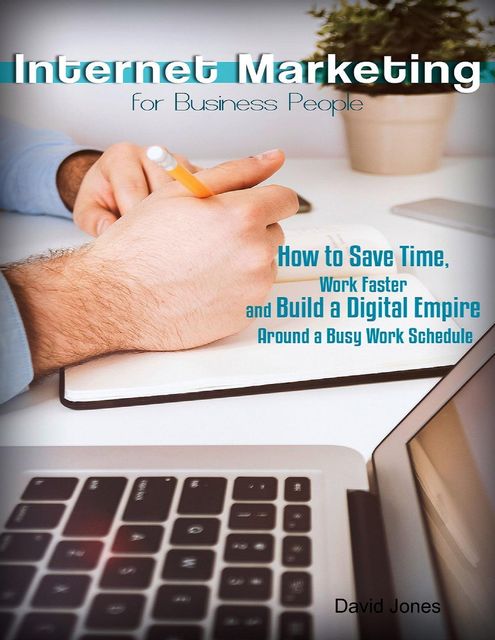 Internet Marketing for Business People – How to Save Time, Work Faster and Build a Digital Empire Around a Busy Work Schedule, David Jones