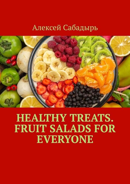 Healthy Treats. Fruit Salads for Everyone, Алексей Сабадырь