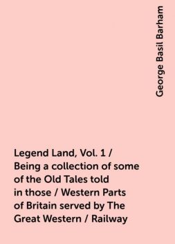 Legend Land, Vol. 1 / Being a collection of some of the Old Tales told in those / Western Parts of Britain served by The Great Western / Railway, George Basil Barham