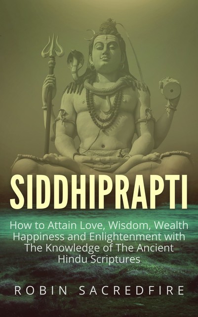 Siddhiprapti: How to Attain Love, Wisdom, Wealth, Happiness and Enlightenment with the Knowledge of the Ancient Hindu Scriptures, Robin Sacredfire
