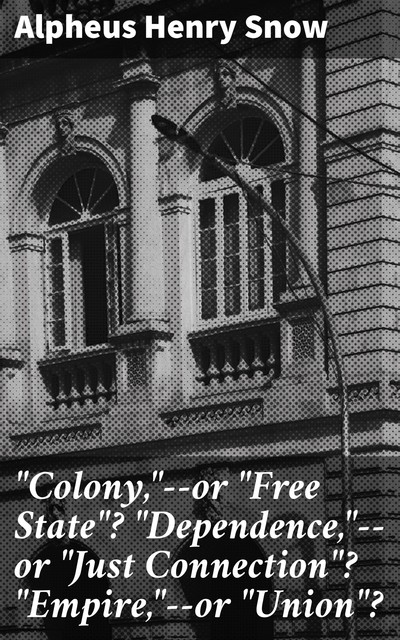 “Colony,”--or “Free State”? “Dependence,”--or “Just Connection”? “Empire,”--or “Union”, Alpheus Henry Snow